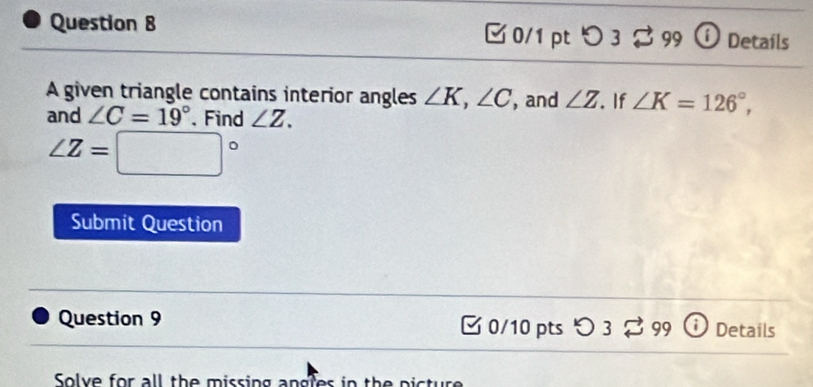 つ 3 。 99 O Detaíls 
A given triangle contains interior angles ∠ K, ∠ C , and ∠ Z. If ∠ K=126°, 
and ∠ C=19°. Find ∠ Z.
∠ Z=□°
Submit Question 
Question 9 0/10 pts O3overleftrightarrow sim 99 Details 
Solve for all the missing angles in the picture