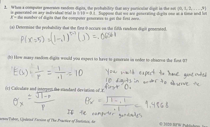 When a computer generates random digits, the probability that any particular digit in the set  0,1,2,...,9
is generated on any individual trial is 1/10=0.1. Suppose that we are generating digits one at a time and let
X= the number of digits that the computer generates to get the first zero. 
(a) Determine the probability that the first 0 occurs on the fifth random digit generated. 
(b) How many random digits would you expect to have to generate in order to observe the first 0? 
(c) Calculate and interpret the standard deviation of X. 
arncs/Tabor, Updated Version of The Practice of Statistics, 6e 2020 BFW Publishers