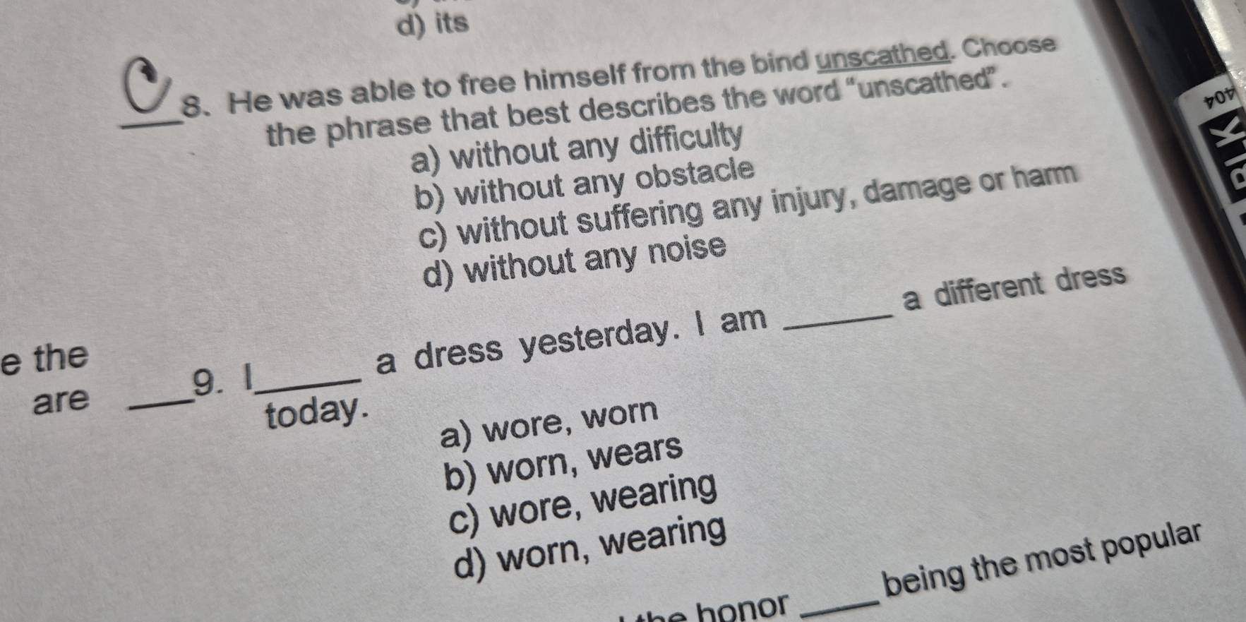 d) its
8. He was able to free himself from the bind unscathed. Choose
_
7ot
the phrase that best describes the word "unscathed”.
a) without any difficulty
X
b) without any obstacle
c) without suffering any injury, damage or harm
d) without any noise
9. I_ a dress yesterday. I am _a different dress
e the
are_
today.
a) wore, worn
b) worn, wears
c) wore, wearing
d) worn, wearing
_
being the most popular