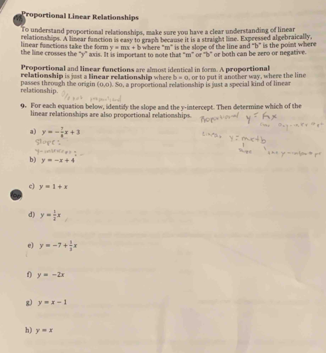 Wh Proportional Linear Relationships 
To understand proportional relationships, make sure you have a clear understanding of linear 
relationships. A linear function is easy to graph because it is a straight line. Expressed algebraically, 
linear functions take the form y=mx+b where “ m ” is the slope of the line and “ b ” is the point where 
the line crosses the “ y ” axis. It is important to note that “ m ” or “ b ” or both can be zero or negative. 
Proportional and linear functions are almost identical in form. A proportional 
relationship is just a linear relationship where b=0 , or to put it another way, where the line 
passes through the origin (0,0). So, a proportional relationship is just a special kind of linear 
relationship. 
9. For each equation below, identify the slope and the y-intercept. Then determine which of the 
linear relationships are also proportional relationships. 
a) y=- 7/8 x+3
b) y=-x+4
c) y=1+x
ion 
d) y= 1/2 x
e) y=-7+ 1/3 x
f) y=-2x
g) y=x-1
h) y=x