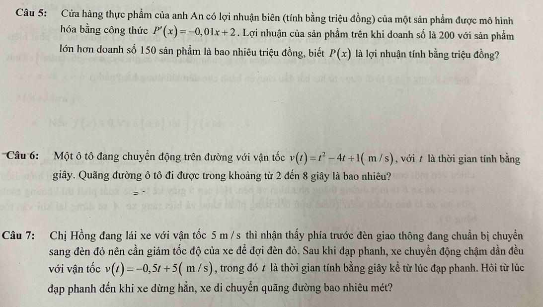 Cửa hàng thực phẩm của anh An có lợi nhuận biên (tính bằng triệu đồng) của một sản phẩm được mô hình 
hóa bằng công thức P'(x)=-0,01x+2. Lợi nhuận của sản phẩm trên khi doanh số là 200 với sản phẩm 
lớn hơn doanh số 150 sản phẩm là bao nhiêu triệu đồng, biết P(x) là lợi nhuận tính bằng triệu đồng? 
Câu 6: Một ô tô đang chuyển động trên đường với vận tốc v(t)=t^2-4t+1(m/s) , với t là thời gian tính bằng 
giây. Quãng đường ô tô đi được trong khoảng từ 2 đến 8 giây là bao nhiêu? 
Câu 7: Chị Hồng đang lái xe với vận tốc 5 m/s thì nhận thấy phía trước đèn giao thông đang chuẩn bị chuyền 
sang đèn đỏ nên cần giảm tốc độ của xe để đợi đèn đỏ. Sau khi đạp phanh, xe chuyền động chậm dần đều 
với vận tốc v(t)=-0,5t+5(m/s) , trong đó t là thời gian tính bằng giây kể từ lúc đạp phanh. Hỏi từ lúc 
đạp phanh đến khi xe dừng hẳn, xe di chuyển quãng đường bao nhiêu mét?