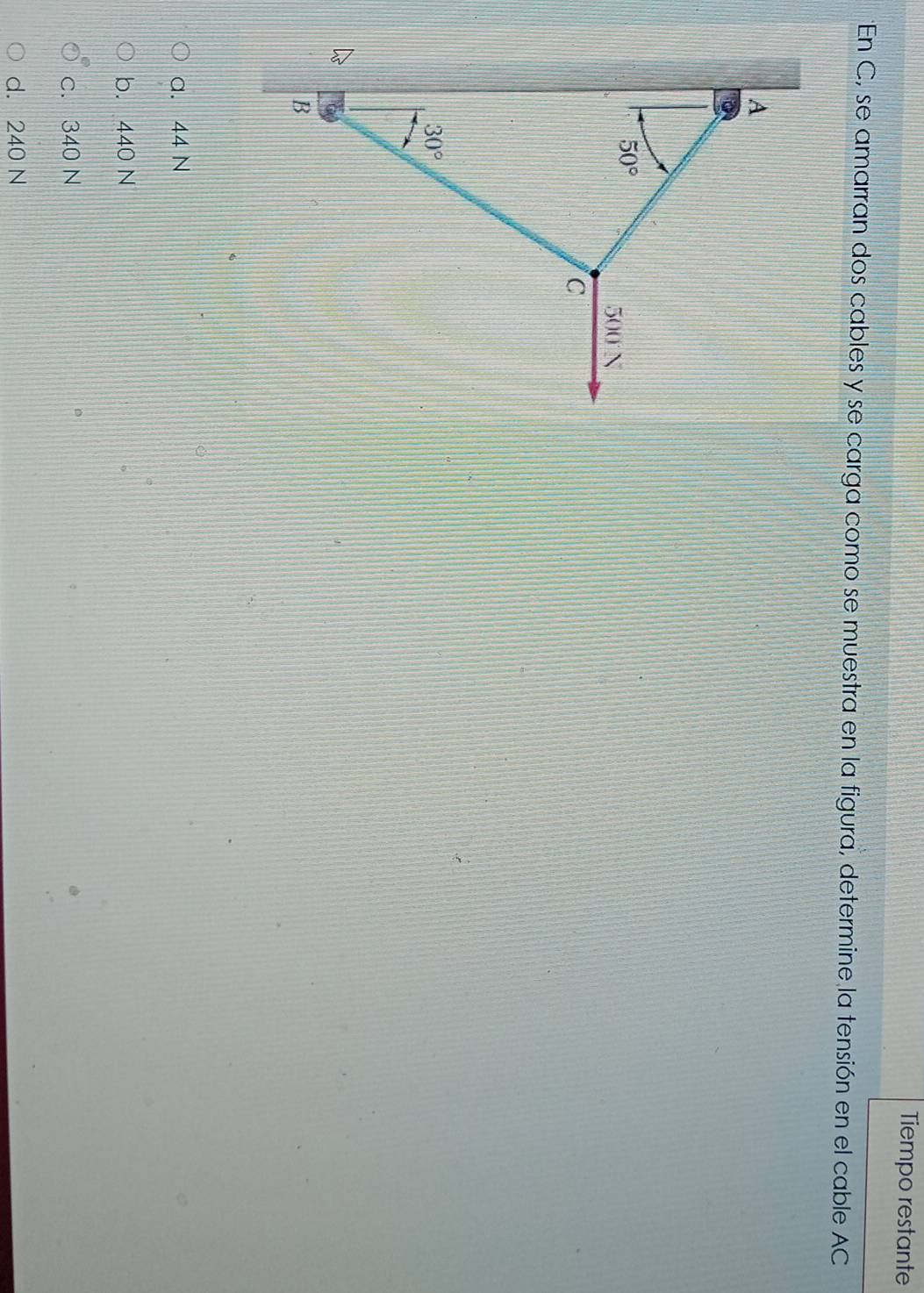 Tiempo restante
En C, se amarran dos cables y se carga como se muestra en la figura, determine la tensión en el cable AC
a. 44 N
b. 440 N
c. 340 N
d. 240 N