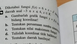 Diketahui fungsi
daerah asal -3≤ x≤ 4, x∈ R f(x)=6+x- 2/x 
a. Gambarlah grafik fungsi y=f(x)_min
bidang koordinat!
b. Tentukan persamaan sumb sinde
c. Tentukan nilai maksimum fung
d. Tulislah koordinat titik baliky
e. Tentukan daerah hasilnya!