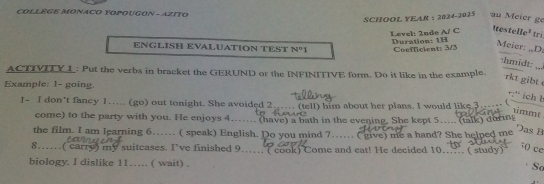 COLLEGE MONACO YOPOUGON - AZITO 
SCHÖOL YEAR : 2024-2025 au Meier ge 
Itestelle¹ tri 
Level: 2nde A/ C Duration: 1H 
ENGLISH EVALUATION TEST N°1 Coefficient: 3/3 
Meier: „D. 
:hmidt: 
ACTIVITY 1: Put the verbs in bracket the GERUND or the INFINITIVE form. Do it like in the example. _:,. 
rkt gibt 
Example: 1- going. 
:' ich b 
I- I don't fancy 1..... (go) out tonight. She avoided 2..... (tell) him about her plans. I would like. 3…_. ( 
1immt 
come) to the party with you. He enjoys 4.. (have) a bath in the evening. She kept 5.... (talk) during 
the film. I am learning 6…. ( speak) English. Do you mind 7… ( give) me a hand? She helped me 
Das B 
8…..( carry) my suitcases. I've finished 9.... ( cook) Come and eat! He decided 10 ( study ) 
50 ce 
biology. I dislike 11… ( wait) . 
So