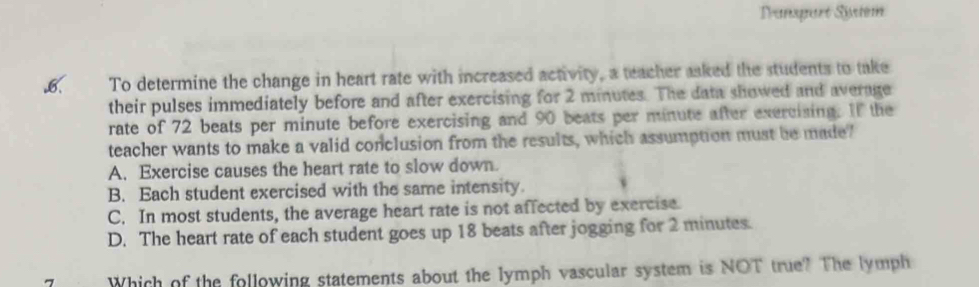 Tranzqaré Syém
.6. To determine the change in heart rate with increased activity, a teacher asked the students to take
their pulses immediately before and after exercising for 2 minutes. The data showed and average
rate of 72 beats per minute before exercising and 90 beats per minute after exercising. If the
teacher wants to make a valid conclusion from the results, which assumption must be made"
A. Exercise causes the heart rate to slow down.
B. Each student exercised with the same intensity.
C. In most students, the average heart rate is not affected by exercise.
D. The heart rate of each student goes up 18 beats after jogging for 2 minutes.
Which of the following statements about the lymph vascular system is NOT true? The lymph