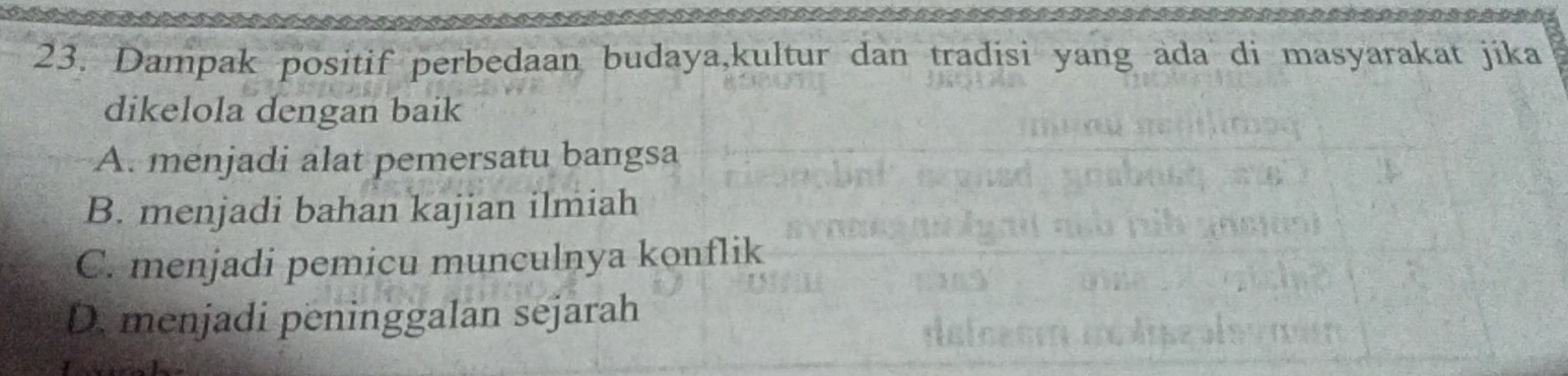 Dampak positif perbedaan budaya,kultur dan tradisi yang ada di masyarakat jika
dikelola dengan baik
A. menjadi alat pemersatu bangsa
B. menjadi bahan kajian ilmiah
C. menjadi pemicu munculnya konflik
D. menjadi peninggalan sejarah