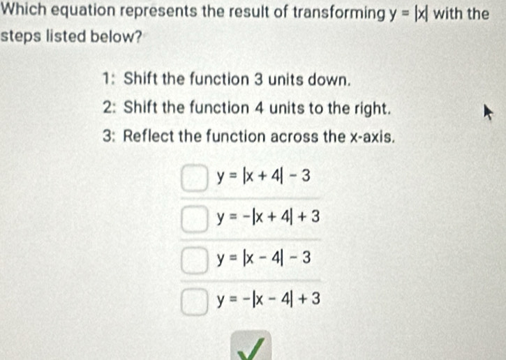 Which equation represents the result of transforming y=|x| with the
steps listed below?
1: Shift the function 3 units down.
2: Shift the function 4 units to the right.
3: Reflect the function across the x-axis.
y=|x+4|-3
y=-|x+4|+3
y=|x-4|-3
y=-|x-4|+3