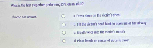 What is the first step when performing CPR on an adult?
Choose one answer. a. Press down on the victim's chest
b. Tilt the victim's head back to open his or her airway
c. Breath twice into the victim's mouth
d. Place hands on center of victim's chest