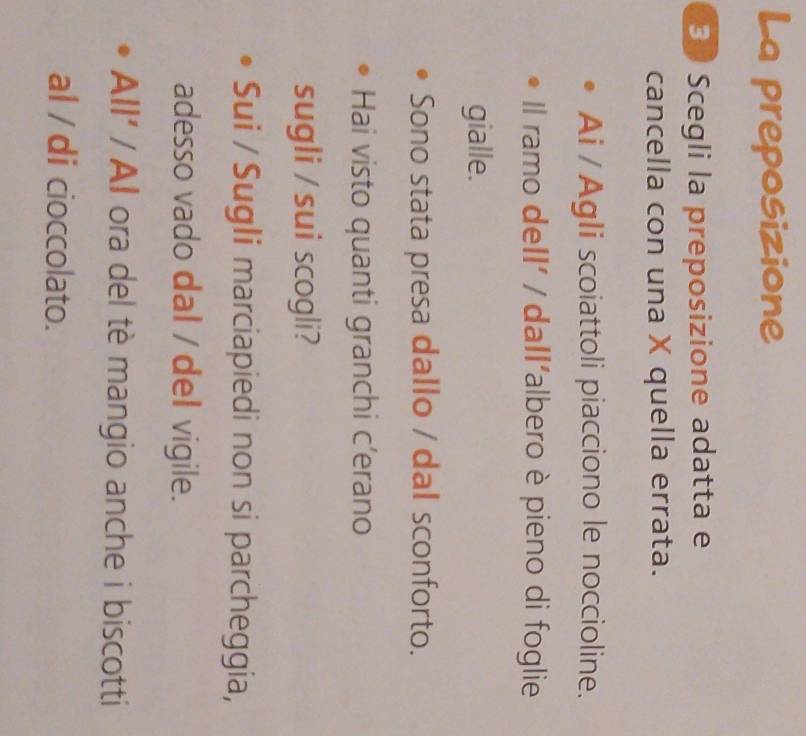 La preposizione 
B Scegli la preposizione adatta e 
cancella con una X quella errata. 
Ai / Agli scoiattoli piacciono le noccioline. 
Il ramo deIl' / dall'albero è pieno di foglie 
gialle. 
Sono stata presa dallo / dal sconforto. 
Hai visto quanti granchi c’erano 
sugli / sui scogli? 
Sui / Sugli marciapiedi non si parcheggia, 
adesso vado dal / del vigile. 
All' / Al ora del tè mangio anche i biscotti 
al / di cioccolato.