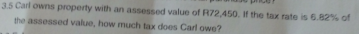 3.5 Carl owns property with an assessed value of R72,450. If the tax rate is 6.82% of 
the assessed value, how much tax does Carl owe?