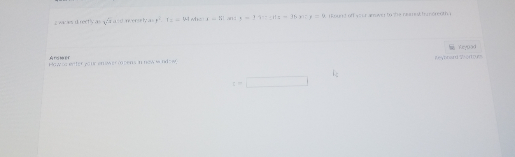 z varies directly as sqrt(x) and inversely as y^2. If z=94 when x=81 and y=3 find z ifx=36 and y=9 (Round off your answer to the nearest hundredth.) 
Keypad 
Answer 
How to enter your answer (opens in new window) Keyboard Shortcuts
z=□