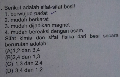 Berikut adalah sifat-sifat besi!
1. berwujud padat
2. mudah berkarat
3. mudah dijadikan magnet
4. mudah bereaksi dengan asam
Sifat kimia dan sifat fisika dari besi secara
berurutan adalah
(A) 1, 2 dan 3, 4
(B) 2, 4 dan 1, 3
(C) 1, 3 dan 2, 4
(D) 3, 4 dan 1, 2