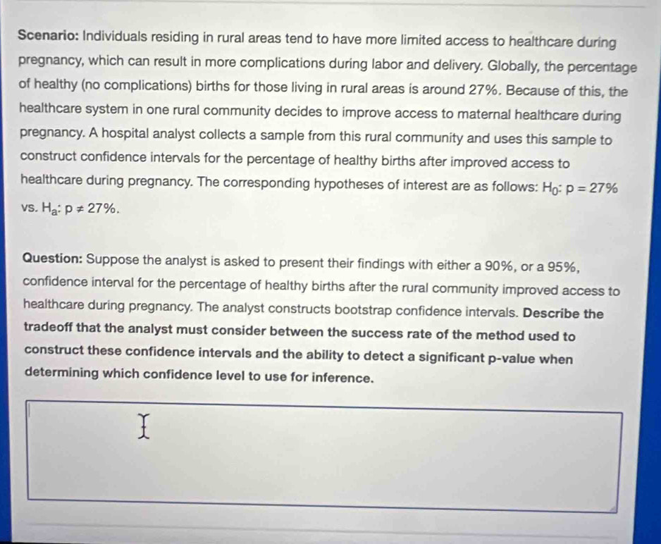 Scenario: Individuals residing in rural areas tend to have more limited access to healthcare during 
pregnancy, which can result in more complications during labor and delivery. Globally, the percentage 
of healthy (no complications) births for those living in rural areas is around 27%. Because of this, the 
healthcare system in one rural community decides to improve access to maternal healthcare during 
pregnancy. A hospital analyst collects a sample from this rural community and uses this sample to 
construct confidence intervals for the percentage of healthy births after improved access to 
healthcare during pregnancy. The corresponding hypotheses of interest are as follows: H_0:p=27%
VS. H_a:p!= 27%. 
Question: Suppose the analyst is asked to present their findings with either a 90%, or a 95%, 
confidence interval for the percentage of healthy births after the rural community improved access to 
healthcare during pregnancy. The analyst constructs bootstrap confidence intervals. Describe the 
tradeoff that the analyst must consider between the success rate of the method used to 
construct these confidence intervals and the ability to detect a significant p -value when 
determining which confidence level to use for inference.