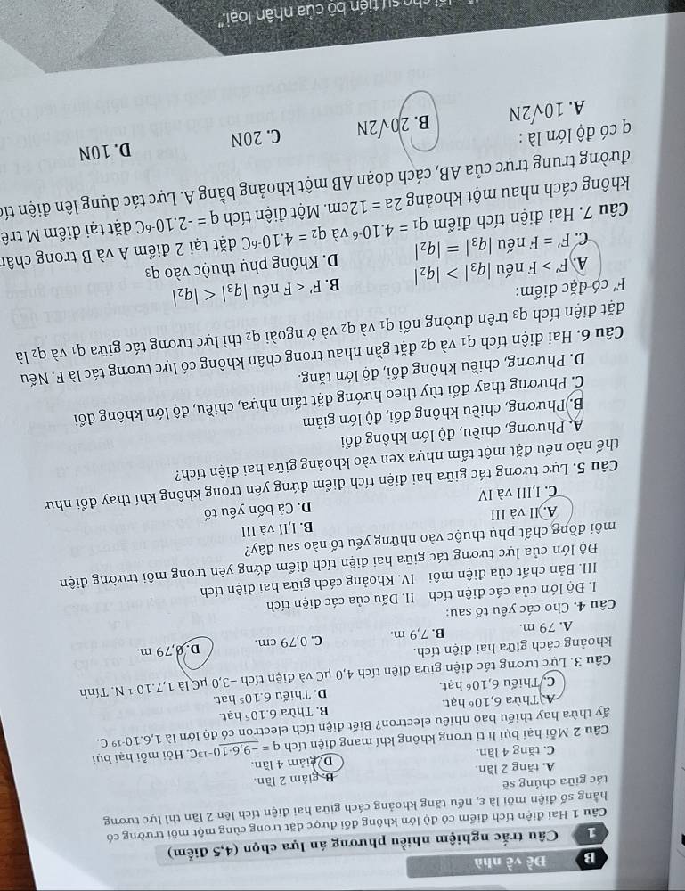 Đề về nhà
1  Câu trắc nghiệm nhiều phương án lựa chọn (4,5 điểm)
Câu 1 Hai điện tích điểm có độ lớn không đổi được đặt trong cùng một môi trường có
hằng số điện môi là ε, nếu tăng khoảng cách giữa hai điện tích lên 2 lần thì lực tương
tác giữa chúng sẽ
A. tăng 2 lần. D. giảm 2 lần.
C. tăng 4 lần. De giảm 4 lần.
Câu 2 Mỗi hại bụi li ti trong không khí mang điện tích
1,6.10^(-19)C.
ấy thừa hay thiếu bao nhiêu electron? Biết điện tích electron có độ lớn là q=_ -9,6· 10^(-13)C Hỏi mỗi hại bụi
Thừa 6,10^6 hạt. B. Thừa 6.10^5 hạt.
C. Thiếu 6,10^6 hạt. D. Thiếu 6.10^5 hat.
Câu 3. Lực tương tác điện giữa điện tích 4,0 μC và điện tích -3,0 μC là 1,7.10^(-1)N.. Tính
khoảng cách giữa hai điện tích.
A. 79 m. B. 7,9 m. C. 0,79 cm. D. 0,79 m.
Câu 4. Cho các yếu tố sau:
I. Độ lớn của các điện tích II. Dấu của các điện tích
III. Bản chất của điện môi  IV. Khoảng cách giữa hai điện tích
Độ lớn của lực tương tác giữa hai điện tích điểm đứng yên trong môi trường điện
môi đồng chất phụ thuộc vào những yếu tố nào sau đây?
A. II và III B. l,II và III
C. I,III và IV D. Cả bốn yếu tố
Câu 5. Lực tương tác giữa hai điện tích điểm đứng yên trong không khí thay đổi như
thế nào nếu đặt một tấm nhựa xen vào khoảng giữa hai điện tích?
A. Phương, chiều, độ lớn không đổi
B. Phương, chiều không đổi, độ lớn giảm
C. Phương thay đổi tùy theo hướng đặt tấm nhựa, chiều, độ lớn không đổi
D. Phương, chiều không đổi, độ lớn tăng.
Câu 6. Hai điện tích q_1 và q2 đặt gần nhau trong chân không có lực tương tác là F. Nếu
đặt điện tích q3 trên đường nối q1 và q2 và ở ngoài q2 thì lực tương tác giữa q_1 và q2 là
F' có đặc điểm: nếu |q_3|
A. F'>F nếu |q_3|>|q_2| B. F'
C. F'=F nếu |q_3|=|q_2| D. Không phụ thuộc vào q3
Câu 7. Hai điện tích điểm q_1=4.10^(-6) và q_2=4.10^(-6)C đặt tại 2 điểm A và B trong chân
không cách nhau một khoảng 2a=12cm. Một điện tích q=-2.10^(-6)C đặt tại điểm M trê
đường trung trực của AB, cách đoạn AB một khoảng bằng A. Lực tác dụng lên điện tíc
có độ lớn là : C. 20N D. 10N
A. 10sqrt(2)N B. 20sqrt(2)N
ho sự  tiến bộ của nhân loại.''