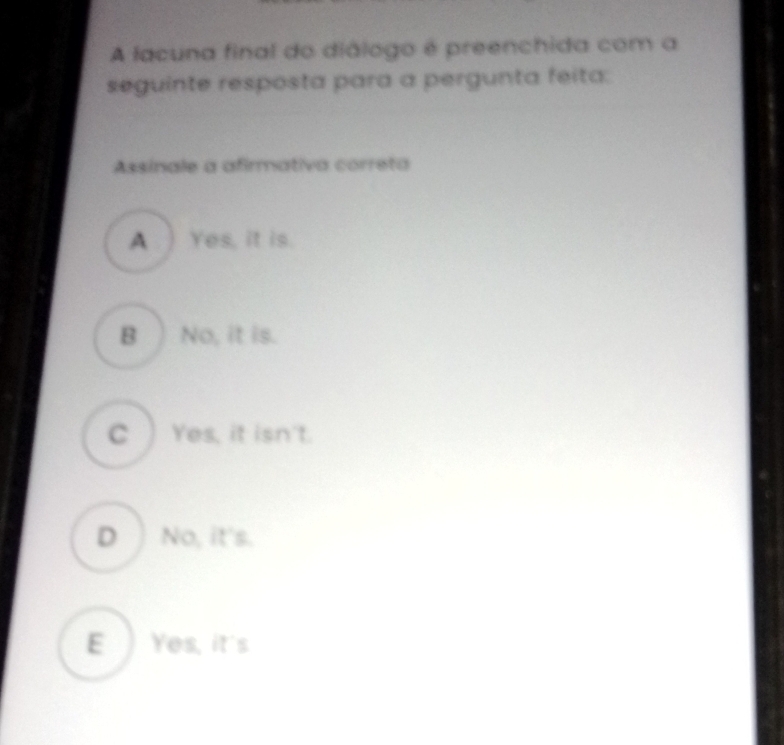 A lacuna final do diálogo é preenchida com a
seguinte resposta para a pergunta feita:
Assinale a afirmativa correta
A. ) Yes, it is.
B ) No, it is.
C ) Yes, it isn't.
D No, it's.
E ) Yes, it's