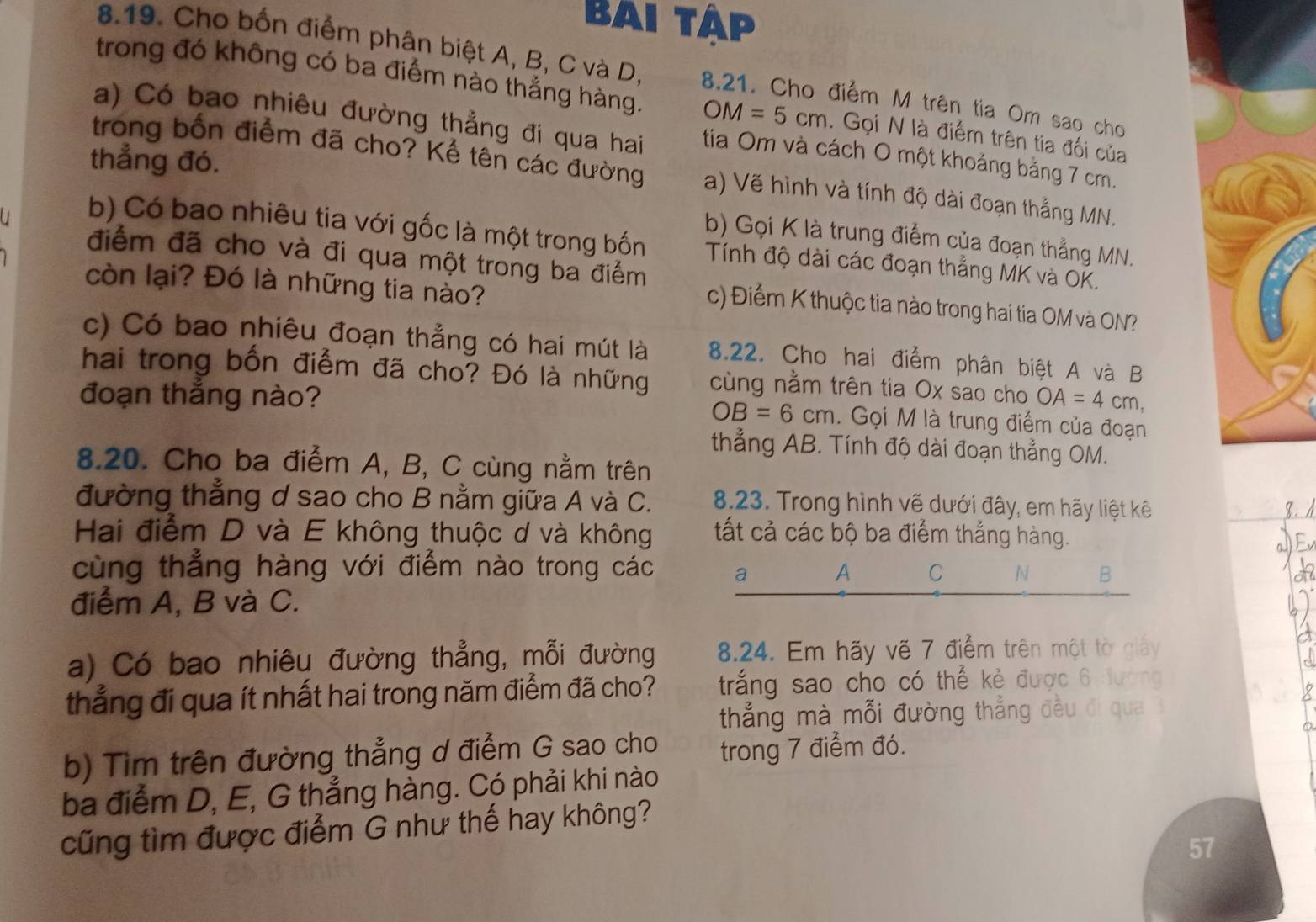 Bai tập
8.19. Cho bốn điểm phân biệt A, B, C và D, 8.21. Cho điểm M trên tia Om sao cho
trong đó không có ba điểm nào thẳng hàng. OM=5cm. Gọi N là điểm trên tia đối của
a) Có bao nhiêu đường thẳng đi qua hai tia Om và cách O một khoảng bằng 7 cm.
thẳng đó.
trong bốn điểm đã cho? Kể tên các đường a) Vẽ hình và tính độ dài đoạn thắng MN.
b) Gọi K là trung điểm của đoạn thẳng MN.
b) Có bao nhiêu tia với gốc là một trong bốn  Tính độ dài các đoạn thẳng MK và OK.
điểm đã cho và đi qua một trong ba điểm c) Điểm K thuộc tia nào trong hai tia OM và ON?
còn lại? Đó là những tia nào?
c) Có bao nhiêu đoạn thẳng có hai mút là 8.22. Cho hai điểm phân biệt A và B
hai trong bốn điểm đã cho? Đó là những cùng nằm trên tia Ox sao cho
đoạn thắng nào? OA=4cm,
OB=6cm. Gọi M là trung điểm của đoạn
thẳng AB. Tính độ dài đoạn thẳng OM.
8.20. Cho ba điểm A, B, C cùng nằm trên
đường thẳng d sao cho B nằm giữa A và C. 8.23. Trong hình vẽ dưới đây, em hãy liệt kê
Hai điểm D và E không thuộc d và không tất cả các bộ ba điểm thắng hàng.
cùng thẳng hàng với điểm nào trong các a A C N B
điểm A, B và C.
a) Có bao nhiêu đường thẳng, mỗi đường 8.24. Em hãy vẽ 7 điểm trên một tờ giảy
thắng đi qua ít nhất hai trong năm điểm đã cho? trắng sao cho có thể kẻ được 6 đương
thẳng mà mỗi đường thẳng đều đi qua 
b) Tìm trên đường thẳng d điểm G sao cho trong 7 điểm đó.
ba điểm D, E, G thẳng hàng. Có phải khi nào
cũng tìm được điểm G như thế hay không?
57