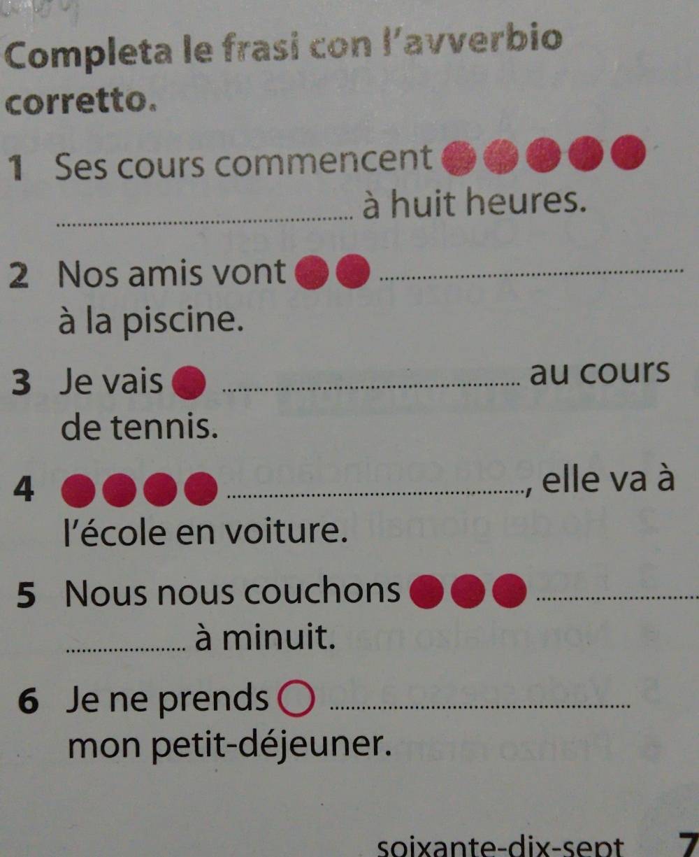 Completa le frasi con l’avverbio 
corretto. 
1 Ses cours commencent 
_à huit heures. 
2 Nos amis vont_ 
à la piscine. 
3 Je vais _au cours 
de tennis. 
4 _, elle va à 
l'école en voiture. 
5 Nous nous couchons_ 
_à minuit. 
6 Je ne prends_ 
mon petit-déjeuner. 
soixante-dix-sept 7