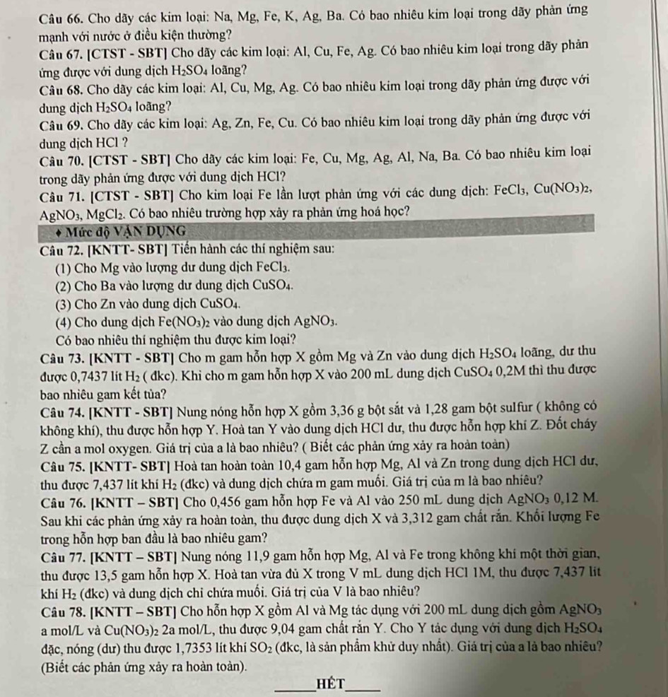 Cho dãy các kim loại: Na, Mg, Fe, K, Ag, Ba. Có bao nhiêu kim loại trong dãy phản ứng
mạnh với nước ở điều kiện thường?
Câu 67. [CTST - SBT] Cho dãy các kim loại: Al, Cu, Fe, Ag. Có bao nhiêu kim loại trong dãy phản
ứng được với dung dịch H_2SO_4 loãng?
Câu 68. Cho dãy các kim loại: Al, Cu, Mg, Ag. Có bao nhiêu kim loại trong dãy phản ứng được với
dung djch H_2SO_4 loãng?
Câu 69. Cho dãy các kim loại: Ag, Zn, Fe, Cu. Có bao nhiêu kim loại trong dãy phản ứng được với
dung djch HCl ?
Câu 70. [CTST - SBT] Cho dãy các kim loại: Fe, Cu, Mg, Ag, Al, Na, Ba. Có bao nhiêu kim loại
trong dãy phản ứng được với dung dịch HCl?
Câu 71. [CTST - SBT] Cho kim loại Fe lần lượt phản ứng với các dung dịch: FeCl_3,Cu(NO_3)_2,
AgNO_3,MgCl_2.. Có bao nhiêu trường hợp xây ra phản ứng hoá học?
Mức độ VậN DỤNG
Câu 72. [KNTT- SBT] Tiến hành các thí nghiệm sau:
(1) Cho Mg vào lượng dư dung dịch FeCl_3.
(2) Cho Ba vào lượng dư dung dịch CuSO.
(3) Cho Zn vào dung dịch CuSO )>. .
(4) Cho dung dịch Fe(NO_3)_2 vào dung dịch AgNO_3.
Có bao nhiêu thí nghiệm thu được kim loại?
Câu 73. [KNTT - SBT] Cho m gam hỗn hợp X gồm Mg và Zn vào dung dịch H_2SO_4 loãng, dư thu
được 0,7437 lit H_2 ( đkc). Khi cho m gam hỗn hợp X vào 200 mL dung dịch CuSO_4 0,2M thì thu được
bao nhiêu gam kết tủa?
Câu 74. [KNTT - SBT] Nung nóng hỗn hợp X gồm 3,36 g bột sắt và 1,28 gam bột sulfur ( không có
không khí), thu được hỗn hợp Y. Hoà tan Y vào dung dịch HCl dư, thu được hỗn hợp khí Z. Đốt cháy
Z cần a mol oxygen. Giá trị của a là bao nhiêu? ( Biết các phản ứng xảy ra hoàn toàn)
Câu 75. [KNTT- SBT] Hoà tan hoàn toàn 10,4 gam hỗn hợp Mg, Al và Zn trong dung dịch HCl dư,
thu được 7,437 lít khí H_2 (dkc) và dung dịch chứa m gam muồi. Giá trị của m là bao nhiêu?
Câu 76. [KNTT - SBT] Cho 0,456 gam hỗn hợp Fe và Al vào 250 mL dung dịch AgNO₃ 0,12 M.
Sau khi các phản ứng xảy ra hoàn toàn, thu được dung dịch X và 3,312 gam chất rắn. Khối lượng Fe
trong hỗn hợp ban đầu là bao nhiêu gam?
Câu 77. [KNTT - SBT] Nung nóng 11,9 gam hỗn hợp Mg, Al và Fe trong không khí một thời gian,
thu được 13,5 gam hỗn hợp X. Hoà tan vừa đủ X trong V mL dung dịch HCl 1M, thu được 7,437 lit
khí H_2 (dkc) và dung dịch chỉ chứa muối. Giá trị của V là bao nhiêu?
Câu 78. [KNTT - SBT] Cho hỗn hợp X gồm Al và Mg tác dụng với 200 mL dung dịch gồm AgNO_3
a mol/L và Cu(NO_3) 92 2a mol/L, thu được 9,04 gam chất rắn Y. Cho Y tác dụng với dung địch H_2SO_4
đặc, nóng (dư) thu được 1,7353 lít khí SO_2 (dkc, là sản phẩm khử duy nhất). Giá trị của a là bao nhiêu?
(Biết các phản ứng xảy ra hoàn toàn).
_Hét_