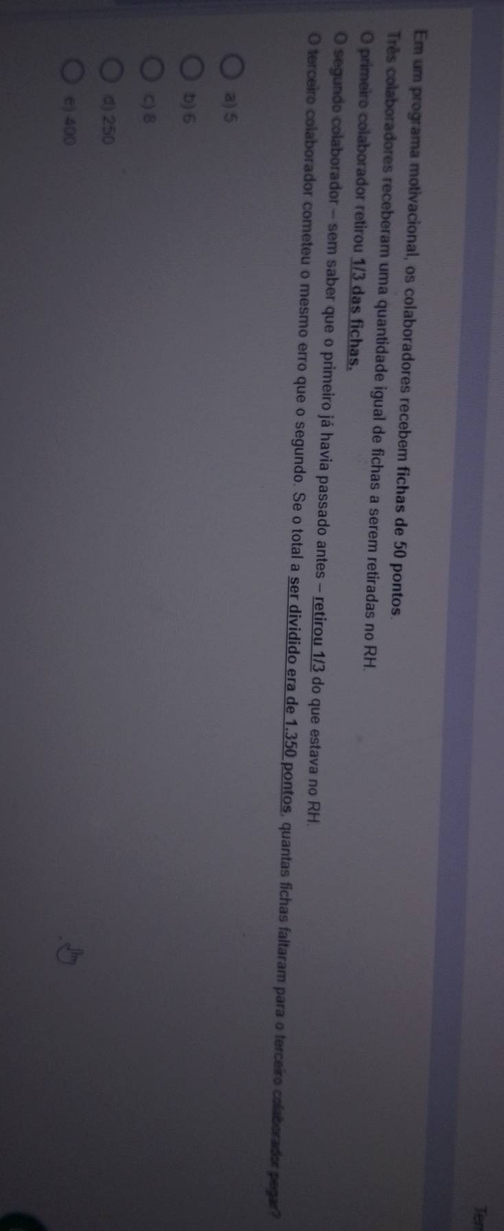 Ten
Em um programa motivacional, os colaboradores recebem fichas de 50 pontos.
Três colaboradores receberam uma quantidade igual de fichas a serem retiradas no RH.
O primeiro colaborador retirou 1/3 das fichas.
O segundo colaborador - sem saber que o primeiro já havia passado antes - retirou 1/3 do que estava no RH.
O terceiro colaborador cometeu o mesmo erro que o segundo. Se o total a ser dividido era de 1.350 pontos, quantas fichas faltaram para o terceiro colaborador pegar?
a) 5
b) 6
C) 8
d) 250
e) 400