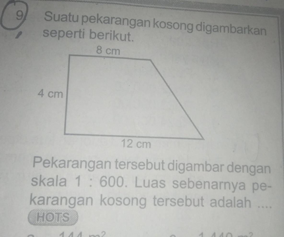 Suatu pekarangan kosong digambarkan 
seperti berikut. 
Pekarangan tersebut digambar dengan 
skala 1:600. Luas sebenarnya pe- 
karangan kosong tersebut adalah .... 
HOTS 
2