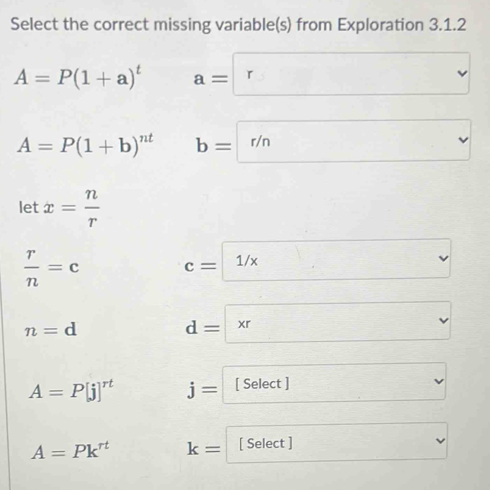 Select the correct missing variable(s) from Exploration 3.1.2
A=P(1+a)^t a=□
A=P(1+b)^nt b=□ r/n
let x= n/r 
 r/n =c
c= 1/x
n=d
d=
A=P[j]^rt j= [ Select ] □
A=Pk^(rt)
k= [ Select ]