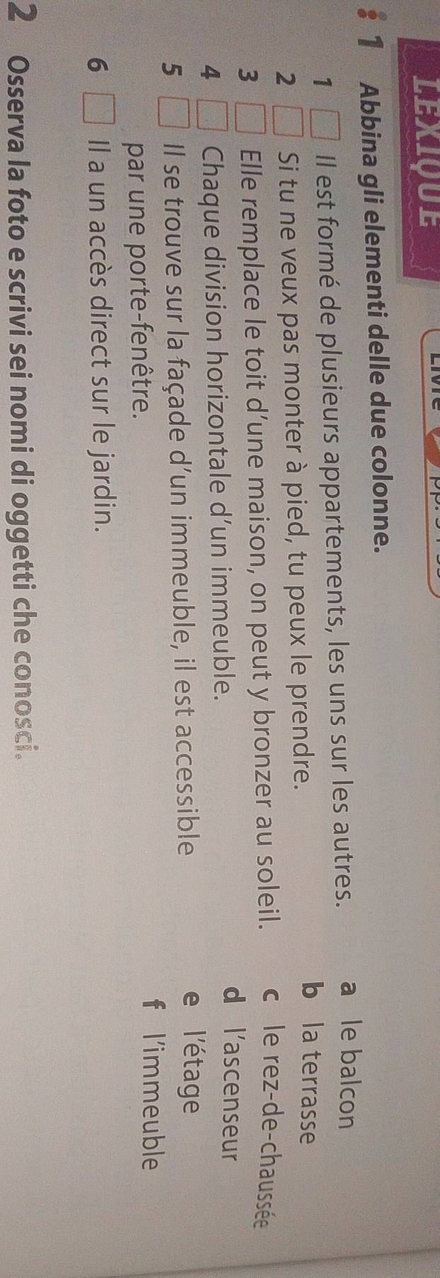 LEXIQUE
1 Abbina gli elementi delle due colonne.
1 Il est formé de plusieurs appartements, les uns sur les autres. a le balcon
2 Si tu ne veux pas monter à pied, tu peux le prendre.
b la terrasse
3 Elle remplace le toit d’une maison, on peut y bronzer au soleil. c le rez-de-chaussée
4 Chaque division horizontale d’un immeuble.
d l'ascenseur
5 Il se trouve sur la façade d'un immeuble, il est accessible
e l'étage
par une porte-fenêtre.
f l'immeuble
6 Il a un accès direct sur le jardin.
2 Osserva la foto e scrivi sei nomi di oggetti che conosci.