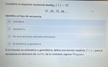 Considere la siguiente secuencia dondey (1)=27.
27 , 50 , 73 , 96 , ...
Identifica el tipo de secuencia.
Aritmética
Geométrico
No se proporciona suficiente información
N aritmética ni geométrica
Si la función es aritmética o geométrica, defina una función explícita f(n) para la
secuencia en términos de nonξe; de lo contrario, ingrese Ninguno.