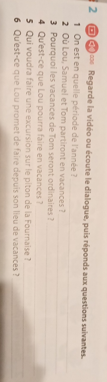 10 œ Regarde la vidéo ou écoute le dialogue, puis réponds aux questions suivantes. 
_ 
1 On est en quelle période de l'année ? 
_ 
2 Où Lou, Samuel et Tom partiront en vacances? 
_ 
3 Pourquoi les vacances de Tom seront ordinaires? 
_ 
4 Qu'est-ce que Lou pourra faire en vacances? 
5 Qui voudra faire une excursion sur le piton de la Fournaise ? 
_ 
6 Qu'est-ce que Lou promet de faire depuis son lieu de vacances ?_