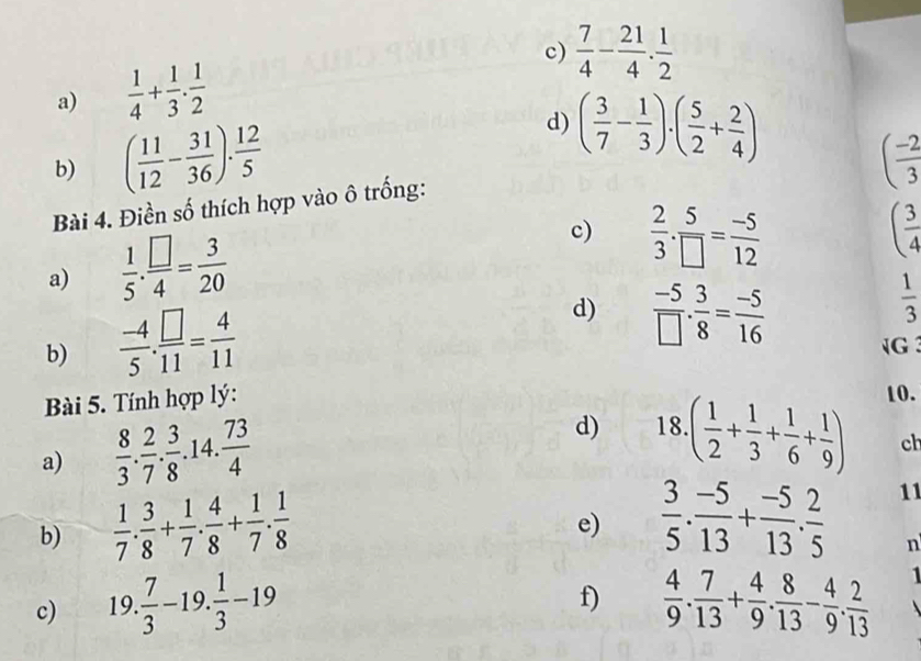  7/4 - 21/4 . 1/2 
a)  1/4 + 1/3 ·  1/2 
d) ( 3/7 - 1/3 )· ( 5/2 + 2/4 )
b) ( 11/12 - 31/36 ). 12/5  ( (-2)/3 
Bài 4. Điền số thích hợp vào ô trống:
a)  1/5 . □ /4 = 3/20 
c)  2/3 ·  5/□  = (-5)/12  ( 3/4 
 1/3 
b)  (-4)/5 . □ /11 = 4/11 
d)  (-5)/□  . 3/8 = (-5)/16 
Bài 5. Tính hợp lý: G
a)  8/3 . 2/7 . 3/8 .14. 73/4 
d) 18.( 1/2 + 1/3 + 1/6 + 1/9 ) 10.
ch
b)  1/7 . 3/8 + 1/7 . 4/8 + 1/7 . 1/8 
e)  3/5 . (-5)/13 + (-5)/13 . 2/5 
11
n
f)
c) 19. 7/3 -19. 1/3 -19  4/9 . 7/13 + 4/9 . 8/13 - 4/9 . 2/13  1