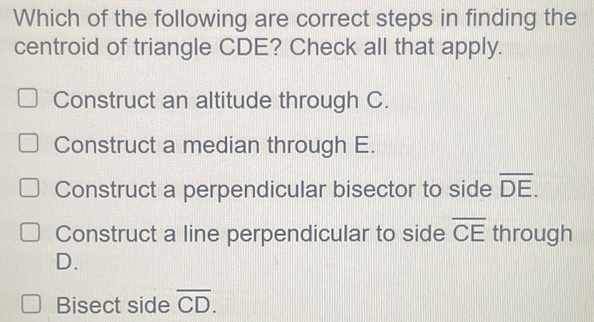 Which of the following are correct steps in finding the
centroid of triangle CDE? Check all that apply.
Construct an altitude through C.
Construct a median through E.
Construct a perpendicular bisector to side overline DE.
Construct a line perpendicular to side overline CE through
D.
Bisect side overline CD.