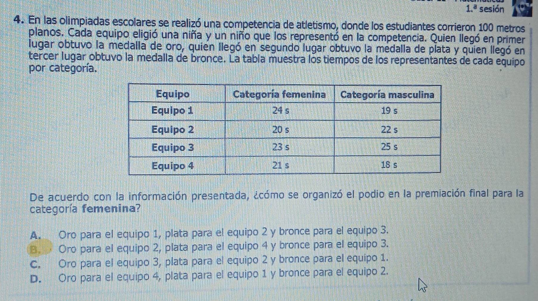 1.^a sesión
4. En las olimpiadas escolares se realizó una competencia de atletismo, donde los estudiantes corrieron 100 metros
planos. Cada equipo eligió una niña y un niño que los representó en la competencia. Quien llegó en primer
lugar obtuvo la medalla de oro, quien llegó en segundo lugar obtuvo la medalla de plata y quien llegó en
tercer lugar obtuvo la medalla de bronce. La tabla muestra los tiempos de los representantes de cada equipo
por categoría.
De acuerdo con la información presentada, ¿cómo se organizó el podio en la premiación final para la
categoría femenina?
A. Oro para el equipo 1, plata para el equipo 2 y bronce para el equipo 3.
B Oro para el equipo 2, plata para el equipo 4 y bronce para el equipo 3.
C. Oro para el equipo 3, plata para el equipo 2 y bronce para el equipo 1.
D. Oro para el equipo 4, plata para el equipo 1 y bronce para el equipo 2.