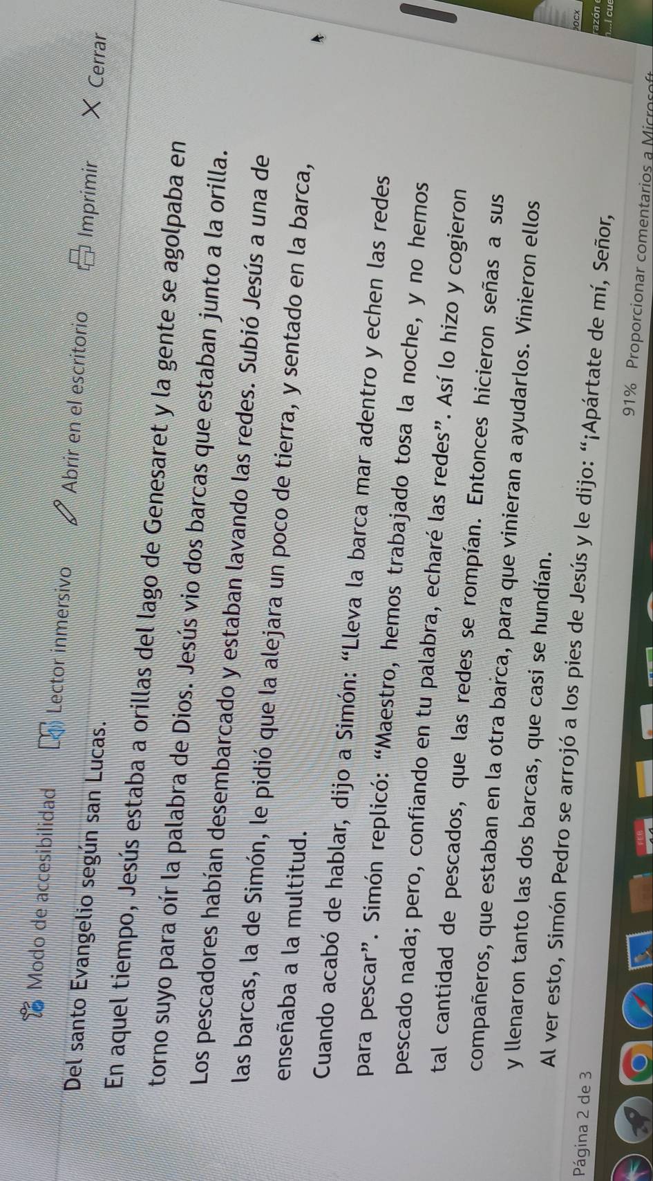 Modo de accesibilidad Lector inmersivo Abrir en el escritorio Imprimir + Cerrar 
Del santo Evangelio según san Lucas. 
En aquel tiempo, Jesús estaba a orillas del lago de Genesaret y la gente se agolpaba en 
torno suyo para oír la palabra de Dios. Jesús vio dos barcas que estaban junto a la orilla. 
Los pescadores habían desembarcado y estaban lavando las redes. Subió Jesús a una de 
las barcas, la de Simón, le pidió que la alejara un poco de tierra, y sentado en la barca, 
enseñaba a la multitud. 
Cuando acabó de hablar, dijo a Simón: “Lleva la barca mar adentro y echen las redes 
para pescar”. Simón replicó: “Maestro, hemos trabajado tosa la noche, y no hemos 
pescado nada; pero, confiando en tu palabra, echaré las redes”. Así lo hizo y cogieron 
tal cantidad de pescados, que las redes se rompían. Entonces hicieron señas a sus 
compañeros, que estaban en la otra barca, para que vinieran a ayudarlos. Vinieron ellos 
y llenaron tanto las dos barcas, que casi se hundían. 
Al ver esto, Simón Pedro se arrojó a los pies de Jesús y le dijo: “¡Apártate de mí, Señor, h...I cue 
Página 2 de 3
OCX 
azón
91% Proporcionar comentarios a Microco