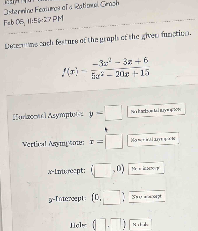 Determine Features of a Rational Graph 
Feb 05, 11:56:27 PM 
Determine each feature of the graph of the given function.
f(x)= (-3x^2-3x+6)/5x^2-20x+15 
Horizontal Asymptote: y=□ No horizontal asymptote 
Vertical Asymptote: x=□ No vertical asymptote 
x-Intercept: ( ^ 0 No x-intercept 
y-Intercept: (0, No y-intercept 
Hole: (□ No hole