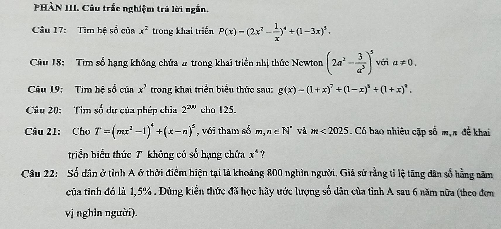 PHÀN III. Câu trắc nghiệm trả lời ngắn. 
Câu 17: Tìm hệ số của x^2 trong khai triển P(x)=(2x^2- 1/x )^4+(1-3x)^5. 
Câu 18: Tìm số hạng không chứa a trong khai triển nhị thức Newton (2a^2- 3/a^3 )^5 với a!= 0. 
Câu 19: Tìm hệ số của x^7 trong khai triển biểu thức sau: g(x)=(1+x)^7+(1-x)^8+(1+x)^9. 
Câu 20: Tìm số dư của phép chia 2^(200) cho 125. 
Câu 21: Cho T=(mx^2-1)^4+(x-n)^5 , với tham số m,n∈ N^* và m<2025</tex> . Có bao nhiêu cặp số m,n đề khai 
triển biểu thức T không có số hạng chứa x^4 ? 
Câu 22: Số dân ở tỉnh A ở thời điểm hiện tại là khoảng 800 nghìn người. Giả sử rằng tỉ lệ tăng dân số hằng năm 
của tỉnh đó là 1,5%. Dùng kiến thức đã học hãy ước lượng số dân của tỉnh A sau 6 năm nữa (theo đơn 
vị nghìn người).