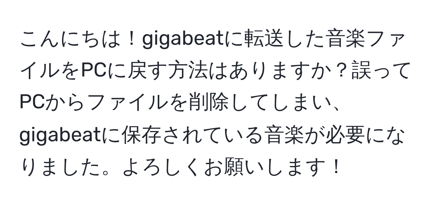 こんにちは！gigabeatに転送した音楽ファイルをPCに戻す方法はありますか？誤ってPCからファイルを削除してしまい、gigabeatに保存されている音楽が必要になりました。よろしくお願いします！