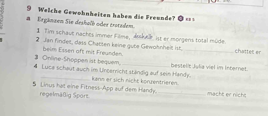 Welche Gewohnheiten haben die Freunde? a KB 5 
C a Ergänzen Sie deshalb oder trotzdem. 
1 Tim schaut nachts immer Filme, ist er morgens total müde. 
2 Jan findet, dass Chatten keine gute Gewohnheit ist, _chattet er 
beim Essen oft mit Freunden. 
3 Online-Shoppen ist bequem, _bestellt Julia viel im Internet. 
_ 
4 Luca schaut auch im Unterricht ständig auf sein Handy, 
kann er sich nicht konzentrieren. 
5 Linus hat eine Fitness-App auf dem Handy, _macht er nicht 
regelmäßig Sport.