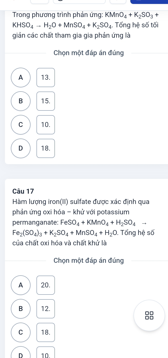 Trong phương trình phản ứng: KMnO_4+K_2SO_3+
KHSO_4to H_2O+MnSO_4+K_2SO_4. Tổng hệ số tối
giản các chất tham gia gia phản ứng là
Chọn một đáp án đúng
A 13.
B 15.
C 10.
D 18.
Câu 17
Hàm lượng iron(II) sulfate được xác định qua
phản ứng oxi hóa - khử với potassium
permanganate: FeSO_4+KMnO_4+H_2SO_4to
Fe_2(SO_4)_3+K_2SO_4+MnSO_4+H_2O. Tổng hệ số
của chất oxi hóa và chất khử là
Chọn một đáp án đúng
A 20.
B 12.
O

C 18.
D 10