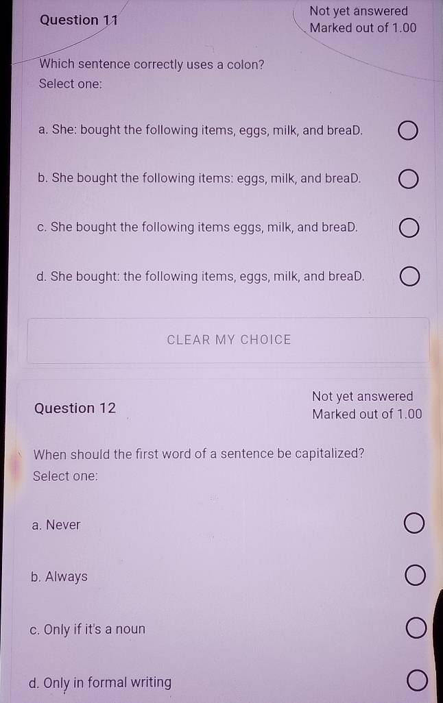 Not yet answered
Question 11
Marked out of 1.00
Which sentence correctly uses a colon?
Select one:
a. She: bought the following items, eggs, milk, and breaD.
b. She bought the following items: eggs, milk, and breaD.
c. She bought the following items eggs, milk, and breaD.
d. She bought: the following items, eggs, milk, and breaD.
CLEAR MY CHOICE
Not yet answered
Question 12 Marked out of 1.00
When should the first word of a sentence be capitalized?
Select one:
a. Never
b. Always
c. Only if it's a noun
d. Only in formal writing