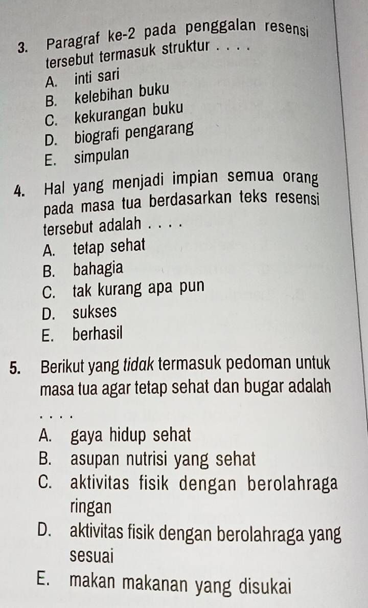 Paragraf ke -2 pada penggalan resensi
tersebut termasuk struktur . . . .
A. inti sari
B. kelebihan buku
C. kekurangan buku
D. biografi pengarang
E. simpulan
4. Hal yang menjadi impian semua orang
pada masa tua berdasarkan teks resensi
tersebut adalah . . . .
A. tetap sehat
B. bahagia
C. tak kurang apa pun
D. sukses
E. berhasil
5. Berikut yang tidak termasuk pedoman untuk
masa tua agar tetap sehat dan bugar adalah
A. gaya hidup sehat
B. asupan nutrisi yang sehat
C. aktivitas fisik dengan berolahraga
ringan
D. aktivitas fisik dengan berolahraga yang
sesuai
E. makan makanan yang disukai