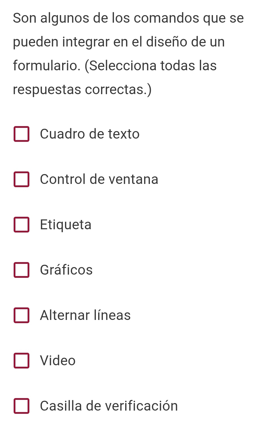 Son algunos de los comandos que se
pueden integrar en el diseño de un
formulario. (Selecciona todas las
respuestas correctas.)
Cuadro de texto
Control de ventana
Etiqueta
Gráficos
Alternar líneas
Video
Casilla de verificación