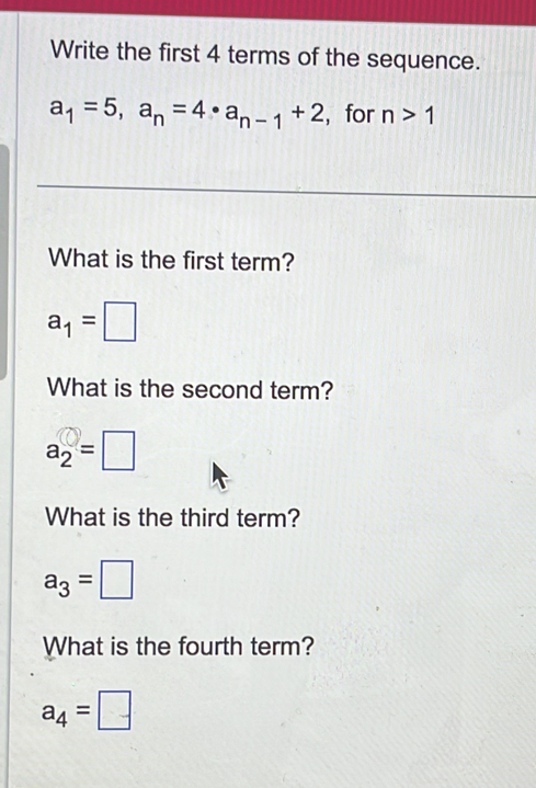 Write the first 4 terms of the sequence.
a_1=5, a_n=4 · a_n-1+2 , for n>1
What is the first term?
a_1=□
What is the second term?
a_2=□
What is the third term?
a_3=□
What is the fourth term?
a_4=□