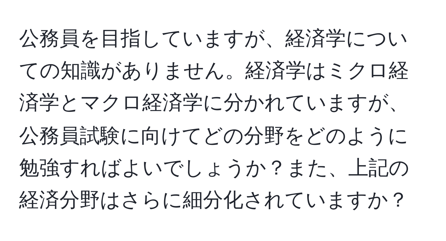 公務員を目指していますが、経済学についての知識がありません。経済学はミクロ経済学とマクロ経済学に分かれていますが、公務員試験に向けてどの分野をどのように勉強すればよいでしょうか？また、上記の経済分野はさらに細分化されていますか？