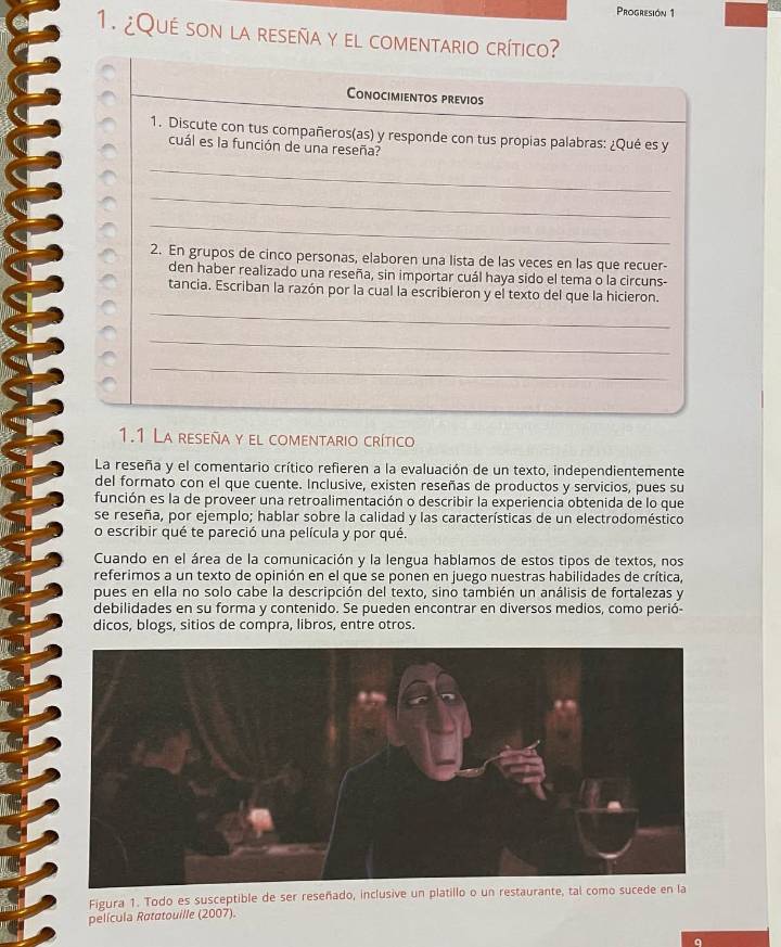 Progresión 1 
1. ¿Qué son la reseña y el comentario crítico? 
Conocimientos previos 
1. Discute con tus compañeros(as) y responde con tus propias palabras: ¿Qué es y 
cuál es la función de una reseña? 
_ 
_ 
_ 
2. En grupos de cinco personas, elaboren una lista de las veces en las que recuer- 
den haber realizado una reseña, sin importar cuál haya sido el tema o la circuns- 
tancia. Escriban la razón por la cual la escribieron y el texto del que la hicieron. 
_ 
_ 
_ 
1.1 La reseña y el comentario crítico 
La reseña y el comentario crítico refieren a la evaluación de un texto, independientemente 
del formato con el que cuente. Inclusive, existen reseñas de productos y servicios, pues su 
función es la de proveer una retroalimentación o describir la experiencia obtenida de lo que 
se reseña, por ejemplo; hablar sobre la calidad y las características de un electrodoméstico 
o escribir qué te pareció una película y por qué. 
Cuando en el área de la comunicación y la lengua hablamos de estos tipos de textos, nos 
referimos a un texto de opinión en el que se ponen en juego nuestras habilidades de crítica, 
pues en ella no solo cabe la descripción del texto, sino también un análisis de fortalezas y 
debilidades en su forma y contenido. Se pueden encontrar en diversos medios, como perió- 
dicos, blogs, sitios de compra, libros, entre otros. 
Figura 1. Todo es susceptible de ser reseñado, inclusive un platillo o un resta 
película Ratatouille (2007). 
q