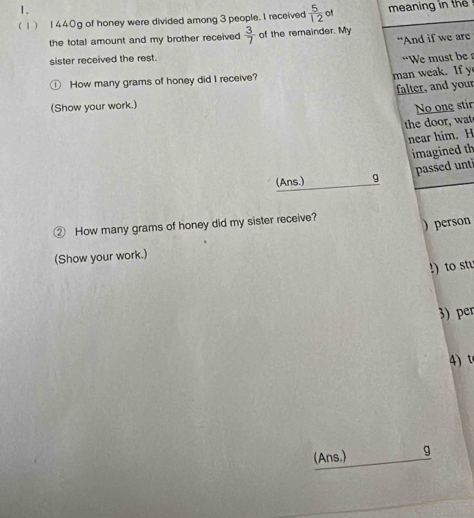 (1) 1440g of honey were divided among 3 people. I received  5/12  of meaning in the 
the total amount and my brother received  3/7  of the remainder. My 
“And if we are 
sister received the rest. 
“We must be a 
D How many grams of honey did I receive? 
man weak. If y 
falter, and your 
(Show your work.) 
No one stir 
the door, wat 
near him. H 
imagined th 
passed unti 
(Ans.) g 
② How many grams of honey did my sister receive? 
) person 
(Show your work.) 
!) to stu 
3) per 
4) t 
(Ans.) g
