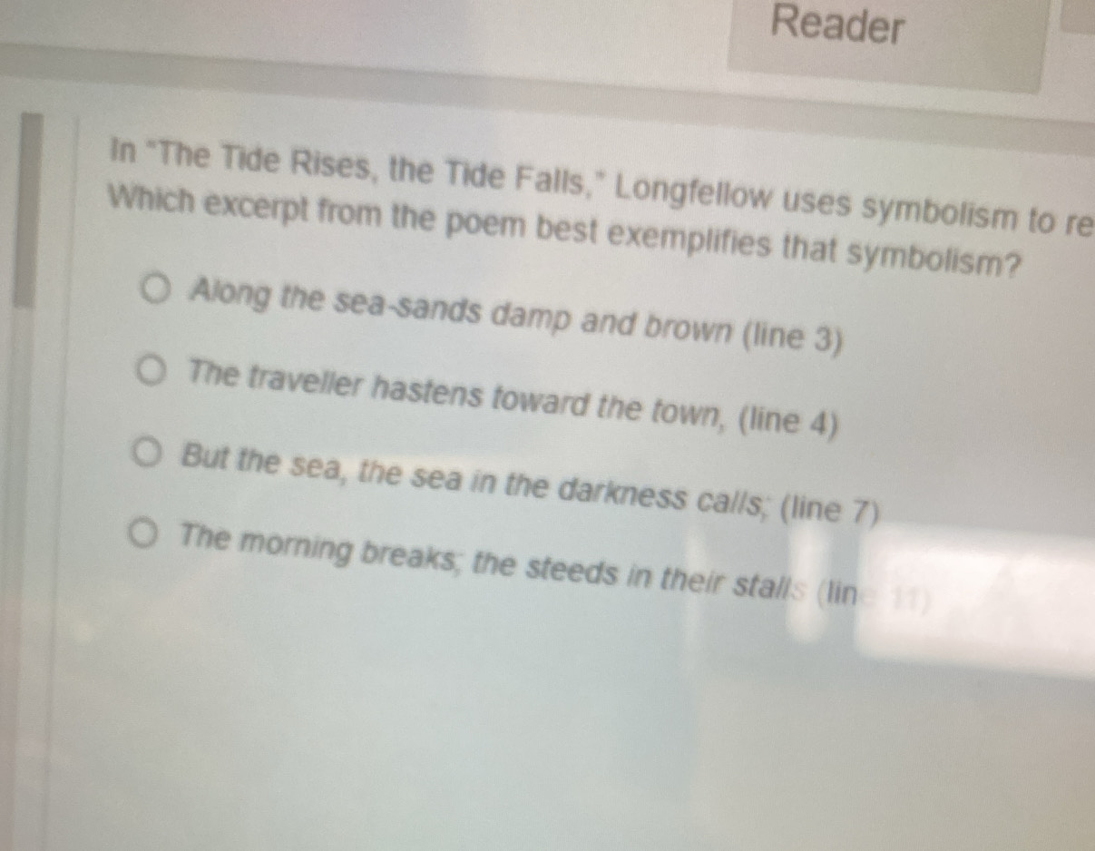 Reader
In “The Tide Rises, the Tide Falls,” Longfellow uses symbolism to re
Which excerpt from the poem best exemplifies that symbolism?
Along the sea-sands damp and brown (line 3)
The traveller hastens toward the town, (line 4)
But the sea, the sea in the darkness calls; (line 7)
The morning breaks; the steeds in their stalls (line 11)