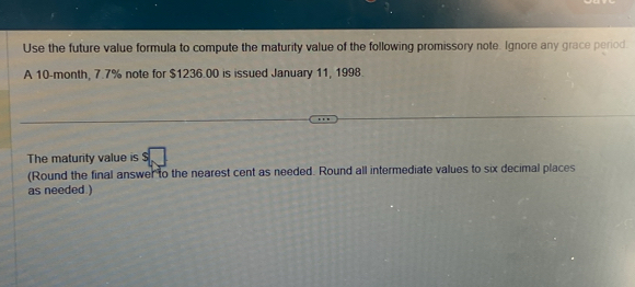 Use the future value formula to compute the maturity value of the following promissory note. Ignore any grace period. 
A 10-month, 7.7% note for $1236.00 is issued January 11, 1998. 
The maturity value is 
(Round the final answer to the nearest cent as needed. Round all intermediate values to six decimal places 
as needed )