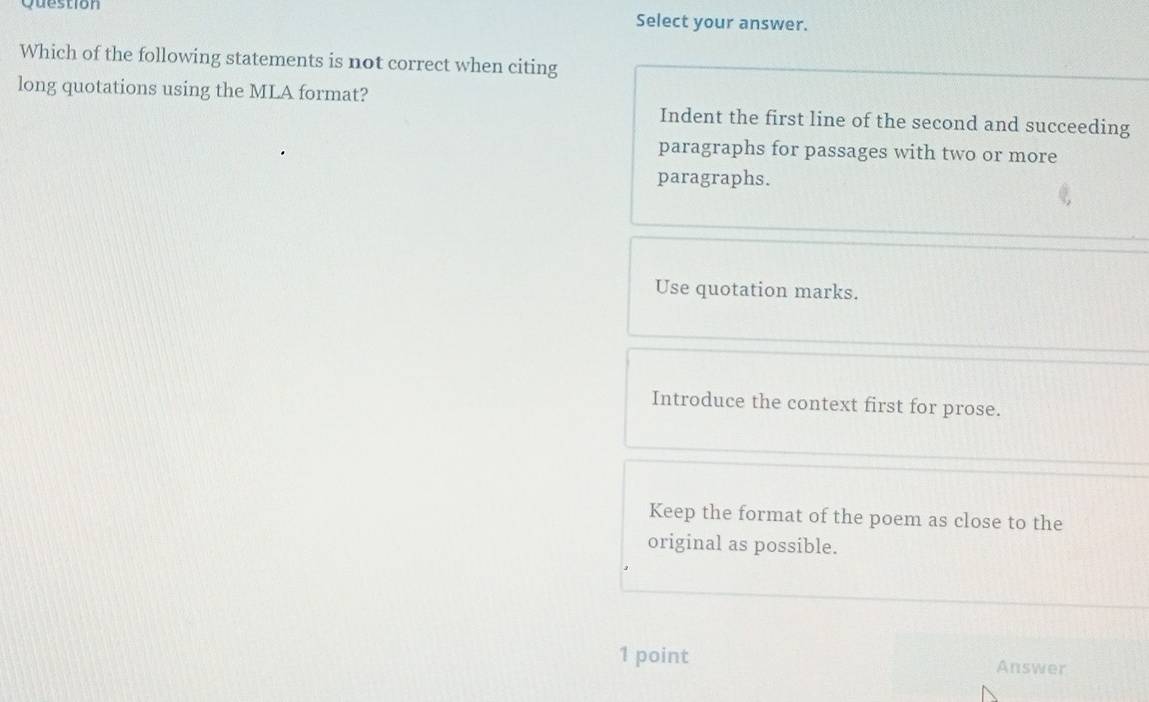 Question Select your answer.
Which of the following statements is not correct when citing
long quotations using the MLA format? Indent the first line of the second and succeeding
paragraphs for passages with two or more
paragraphs.
Use quotation marks.
Introduce the context first for prose.
Keep the format of the poem as close to the
original as possible.
1 point Answer