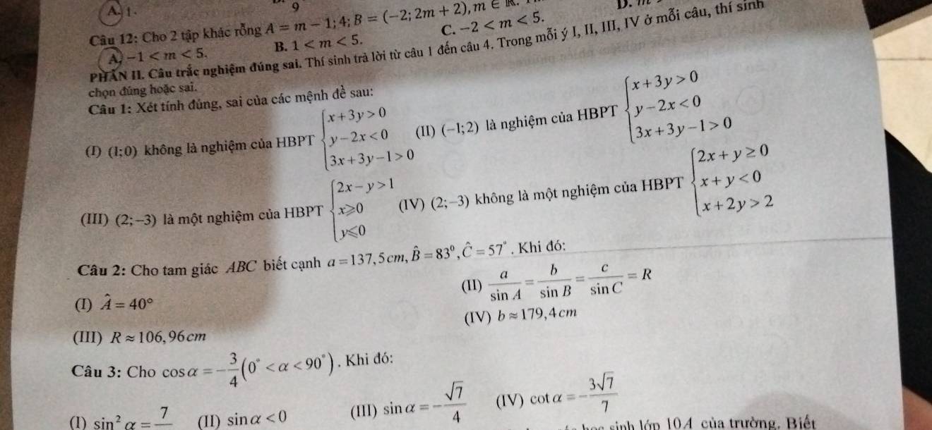 A.1 .
C. -2
Câu 12: Cho 2 tập khác rỗng A=m-1;4;B=(-2;2m+2),m∈ R. Q
D. m
là lời từ câu 1 đến câu 4. Trong mỗi ý I, II, III, IV ở mỗi câu, thí sinh
A. -1 B. 1
PHÂN II. Câu trắc nghiệm đúng sĩ
chọn đúng hoặc sai.
Câu 1: Xét tính đúng, sai của các mệnh đề sau:
(I) (1;0) không là nghiệm của HBPT beginarrayl x+3y>0 y-2x<0 3x+3y-1>0endarray. (II) (-1;2) là nghiệm của HBPT beginarrayl x+3y>0 y-2x<0 3x+3y-1>0endarray.
(III) (2;-3) là một nghiệm của HBPT beginarrayl 2x-y>1 x≥slant 0 y≤slant 0endarray. (IV) (2;-3) không là một nghiệm của HBPT beginarrayl 2x+y≥ 0 x+y<0 x+2y>2endarray.
Câu 2: Cho tam giác ABC biết cạnh a=137,5cm,hat B=83°,hat C=57°. Khi đó:
(I) hat A=40° (II)  a/sin A = b/sin B = c/sin C =R
(IV) bapprox 179,4cm
(III) Rapprox 106,96cm
Câu 3: Cho cos alpha =- 3/4 (0° <90°). Khi đó:
(1) sin^2alpha =frac 7 (11) sin alpha <0</tex> (III) sin alpha =- sqrt(7)/4  (IV) cot alpha =- 3sqrt(7)/7 
c sinh lớp 104 của trường. Biết