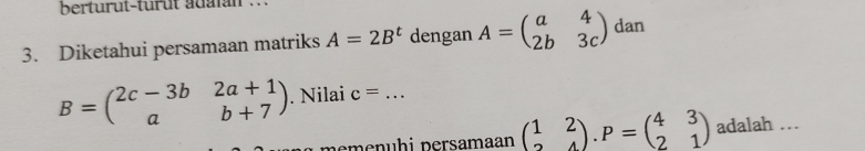 berturut-türût adaian . 
3. Diketahui persamaan matriks A=2B^t dengan A=beginpmatrix a&4 2b&3cendpmatrix dan
B=beginpmatrix 2c-3b&2a+1 a&b+7endpmatrix. Nilai c= _ 
memenühi persamaan beginpmatrix 1&2 2&4endpmatrix. P=beginpmatrix 4&3 2&1endpmatrix adalah …