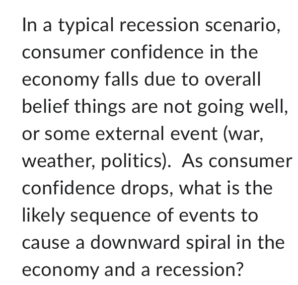 In a typical recession scenario, 
consumer confidence in the 
economy falls due to overall 
belief things are not going well, 
or some external event (war, 
weather, politics). As consumer 
confidence drops, what is the 
likely sequence of events to 
cause a downward spiral in the 
economy and a recession?